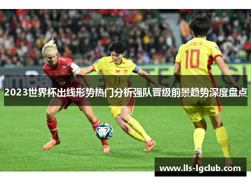 2023世界杯出线形势热门分析强队晋级前景趋势深度盘点 2023世界杯出线形势热门分析强队晋级前景趋势深度盘点