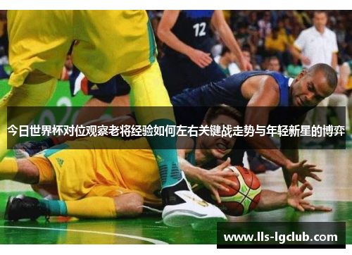 今日世界杯对位观察老将经验如何左右关键战走势与年轻新星的博弈 今日世界杯对位观察老将经验如何左右关键战走势与年轻新星的博弈