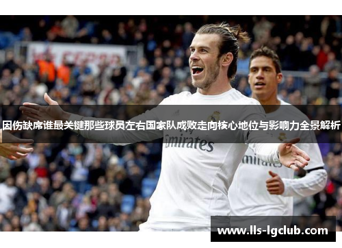 因伤缺席谁最关键那些球员左右国家队成败走向核心地位与影响力全景解析 因伤缺席谁最关键那些球员左右国家队成败走向核心地位与影响力全景解析