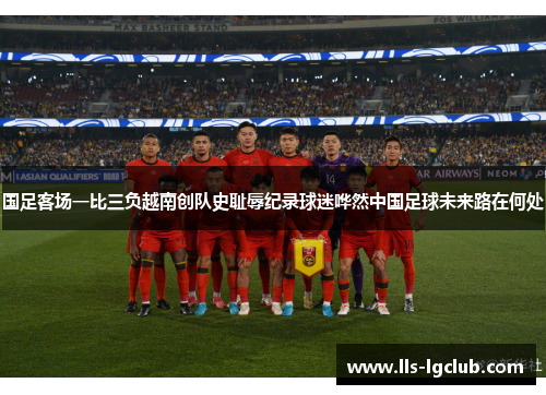 国足客场一比三负越南创队史耻辱纪录球迷哗然中国足球未来路在何处