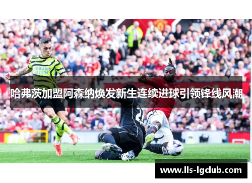 哈弗茨加盟阿森纳焕发新生连续进球引领锋线风潮