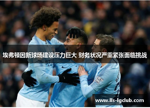 埃弗顿因新球场建设压力巨大 财务状况严重紧张面临挑战 埃弗顿因新球场建设压力巨大 财务状况严重紧张面临挑战