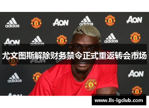 尤文图斯解除财务禁令正式重返转会市场