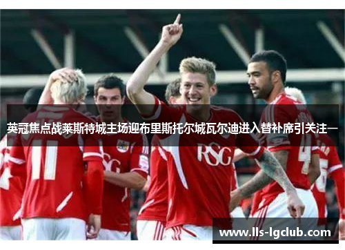 英冠焦点战莱斯特城主场迎布里斯托尔城瓦尔迪进入替补席引关注一 英冠焦点战莱斯特城主场迎布里斯托尔城瓦尔迪进入替补席引关注一