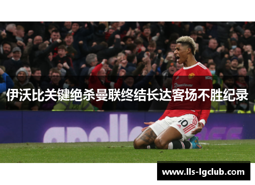 伊沃比关键绝杀曼联终结长达客场不胜纪录 伊沃比关键绝杀曼联终结长达客场不胜纪录