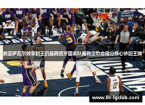 奥亚萨瓦尔效率封王仍是西班牙国家队最稳定致命得分核心依旧王牌 奥亚萨瓦尔效率封王仍是西班牙国家队最稳定致命得分核心依旧王牌