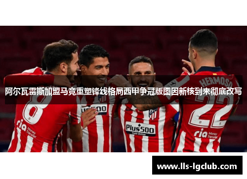 阿尔瓦雷斯加盟马竞重塑锋线格局西甲争冠版图因新核到来彻底改写 阿尔瓦雷斯加盟马竞重塑锋线格局西甲争冠版图因新核到来彻底改写